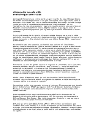 atinoamérica busca la unión
de sus bloques comerciales
La integración latinoamericana continúa siendo una gran incógnita. Con todo el futuro por delante,
los distintos procesos integracionistas se han fijado como objetivo básico lograr un área común al
estilo de la Unión Europea (UE). Pero se trata de una aspiración ambiciosa y a muy largo plazo ya
que las economías de los países de Latinoamérica están todavía atrasadas y son muy
heterogéneas. La meta está en establecer y lograr unos requisitos similares a los que se fijaron en
Maastricht para el Mercado Común europeo. El primer problema es que algunos países de
Latinoamérica ya estarían preparados, pero hay otros cuyas economías se encuentran a años luz
de lograrlo.
El otro obstáculo es el tipo de comercio existente en la región. Mientras que en la UE la mayor
parte de los intercambios se realiza entre los países miembros, en Latinoamérica el mercado de los
bloques comerciales se dirige principalmente hacia fuera del área: Europa, EEUU y los países del
sudeste asiático.
Por encima de todos estos problemas, las diferentes áreas comunes van consolidándose.
Mercosur, el tercer mayor mercado comercial del mundo después de la UE y del Acuerdo de Libre
Comercio de América del Norte (NAFTA), se ha sumergido en una crisis de la que poco a poco
está saliendo. Todos los expertos coinciden en afirmar que la solución definitiva de los conflictos
comerciales entre los dos mayores socios del Mercosur, Argentina y Brasil, (ver EL ECONOMISTA
del 25 de septiembre) se alcanzará tras las elecciones argentinas (del próximo 24 de octubre). Una
vez que termine el proceso electoral, los Gobiernos de los cuatro países del Mercosur tendrán que
planear una nueva estrategia para el tratado. El papel de Uruguay y Paraguay, los otros dos socios
de Mercosur, es "prácticamente testimonial", según Juan Martínez, analista de BBV, ya que son
integrantes del área comercial pero su importancia relativa es escasa.
Personalidad. Los otros dos grandes procesos de integración de Latinoamérica son la Comunidad
Andina de Naciones (CAN) y la Comunidad del Caribe (Caricom). La CAN es una organización
subregional con personalidad jurídica internacional. Su proceso de integración regional va
avanzando muy lentamente pero muestra visos de seguir hacia delante. La Caricom busca
estimular la cooperación económica en el seno del Caribe y promover la asistencia educacional,
cultural e industrial de los países miembros.
Antonio Garrido, de Argentaria, afirma que tanto la CAN como la Caricom sólo son uniones
aduaneras. Según la opinión del analista "sus objetivos son diferentes de los de Mercosur ya que
no desean avanzar en el proceso de integración".
Centroamérica también tiene sus propios procesos de integración. El más destacado es el Mercado
Común Centroamericano (MCCA) que agrupa a Costa Rica, El Salvador, Guatemala, Honduras y
Nicaragua con el objetivo común de acelerar la integración económica e impulsar el desarrollo
regional de la zona.
El foro de integración más antiguo de Latinoamérica es la Asociación Latinoamericana de
Integración (ALADI) cuyos orígenes se remontan a 1980. Sus integrantes son los países de la
CAN, de Mercosur, Chile, México y Cuba (recién incorporada). Su objetivo es crear una zona de
libre comercio entre sus países miembros en el año 2005.
El TLC del que forman parte EEUU, Canadá y México (Chile mantiene conversaciones para
convertirse en el cuarto miembro) es un proceso de integración que funciona bastante bien, gracias
a la buena situación de la economía estadounidense. La pertenencia de México a este bloque es el
principal motivo por el que el país azteca ha podido eludir la crisis latinoamericana, según señalan
los expertos.
 