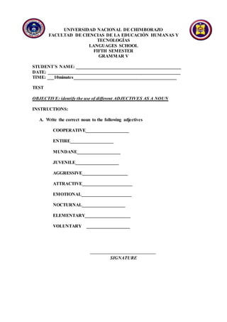 UNIVERSIDAD NACIONAL DE CHIMBORAZO
FACULTAD DE CIENCIAS DE LA EDUCACIÓN HUMANAS Y
TECNOLOGÍAS
LANGUAGES SCHOOL
FIFTH SEMESTER
GRAMMAR V
STUDENT´S NAME: ______________________________________________
DATE: __________________________________________________________
TIME: ___10minutes_____________________________________________
TEST
OBJECTIVE: identify the use of different ADJECTIVES AS A NOUN
INSTRUCTIONS:
A. Write the correct noun to the following adjectives
COOPERATIVE___________________
ENTIRE___________________
MUNDANE___________________
JUVENILE___________________
AGGRESSIVE____________________
ATTRACTIVE______________________
EMOTIONAL______________________
NOCTURNAL___________________
ELEMENTARY____________________
VOLUNTARY ___________________
SIGNATURE
 