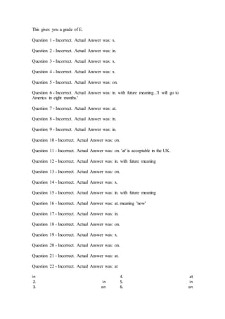 This gives you a grade of E.
Question 1 - Incorrect. Actual Answer was: x.
Question 2 - Incorrect. Actual Answer was: in.
Question 3 - Incorrect. Actual Answer was: x.
Question 4 - Incorrect. Actual Answer was: x.
Question 5 - Incorrect. Actual Answer was: on.
Question 6 - Incorrect. Actual Answer was: in. with future meaning...'I will go to
America in eight months.'
Question 7 - Incorrect. Actual Answer was: at.
Question 8 - Incorrect. Actual Answer was: in.
Question 9 - Incorrect. Actual Answer was: in.
Question 10 - Incorrect. Actual Answer was: on.
Question 11 - Incorrect. Actual Answer was: on. 'at' is acceptable in the UK.
Question 12 - Incorrect. Actual Answer was: in. with future meaning
Question 13 - Incorrect. Actual Answer was: on.
Question 14 - Incorrect. Actual Answer was: x.
Question 15 - Incorrect. Actual Answer was: in. with future meaning
Question 16 - Incorrect. Actual Answer was: at. meaning 'now'
Question 17 - Incorrect. Actual Answer was: in.
Question 18 - Incorrect. Actual Answer was: on.
Question 19 - Incorrect. Actual Answer was: x.
Question 20 - Incorrect. Actual Answer was: on.
Question 21 - Incorrect. Actual Answer was: at.
Question 22 - Incorrect. Actual Answer was: at
in
2. in
3. on
4. at
5. in
6. on
 