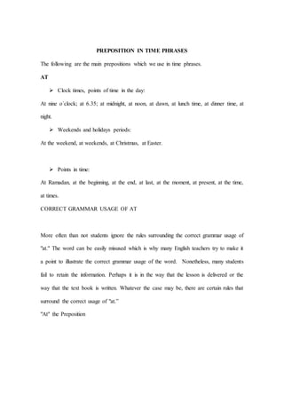 PREPOSITION IN TIME PHRASES
The following are the main prepositions which we use in time phrases.
AT
 Clock times, points of time in the day:
At nine o´clock; at 6.35; at midnight, at noon, at dawn, at lunch time, at dinner time, at
night.
 Weekends and holidays periods:
At the weekend, at weekends, at Christmas, at Easter.
 Points in time:
At Ramadan, at the beginning, at the end, at last, at the moment, at present, at the time,
at times.
CORRECT GRAMMAR USAGE OF AT
More often than not students ignore the rules surrounding the correct grammar usage of
"at." The word can be easily misused which is why many English teachers try to make it
a point to illustrate the correct grammar usage of the word. Nonetheless, many students
fail to retain the information. Perhaps it is in the way that the lesson is delivered or the
way that the text book is written. Whatever the case may be, there are certain rules that
surround the correct usage of "at.”
"At" the Preposition
 