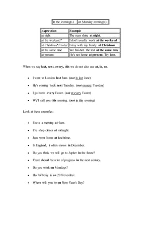in the evening(s) on Monday evening(s)
Expression Example
at night The stars shine at night.
at the weekend* I don't usually work at the weekend.
at Christmas*/Easter I stay with my family at Christmas.
at the same time We finished the test at the same time.
at present He's not home at present. Try later.
When we say last, next, every, this we do not also use at, in, on.
 I went to London last June. (not in last June)
 He's coming back next Tuesday. (not on next Tuesday)
 I go home every Easter. (not at every Easter)
 We'll call you this evening. (not in this evening)
Look at these examples:
 I have a meeting at 9am.
 The shop closes at midnight.
 Jane went home at lunchtime.
 In England, it often snows in December.
 Do you think we will go to Jupiter in the future?
 There should be a lot of progress in the next century.
 Do you work on Mondays?
 Her birthday is on 20 November.
 Where will you be on New Year's Day?
 