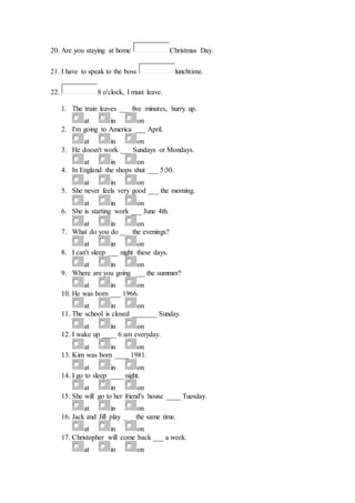 20. Are you staying at home Christmas Day.
21. I have to speak to the boss lunchtime.
22. 8 o'clock, I must leave.
1. The train leaves ___ five minutes, hurry up.
at in on
2. I'm going to America ___ April.
at in on
3. He doesn't work ___ Sundays or Mondays.
at in on
4. In England the shops shut ___ 5:30.
at in on
5. She never feels very good ___ the morning.
at in on
6. She is starting work ___ June 4th.
at in on
7. What do you do ___ the evenings?
at in on
8. I can't sleep ___ night these days.
at in on
9. Where are you going ___ the summer?
at in on
10. He was born ___ 1966.
at in on
11. The school is closed _______ Sunday.
at in on
12. I wake up ____ 6 am everyday.
at in on
13. Kim was born ____ 1981.
at in on
14. I go to sleep ____ night.
at in on
15. She will go to her friend's house ____ Tuesday.
at in on
16. Jack and Jill play ___ the same time.
at in on
17. Christopher will come back ___ a week.
at in on
 