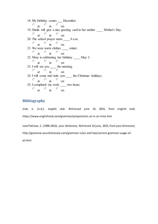 18. My birthday comes ___ December.
at in on
19. Sheila will give a nice greeting card to her mother ____ Mother's Day.
at in on
20. The school prayer starts ____ 8 a.m.
at in on
21. We wear warm clothes ____ winter.
at in on
22. Mary is celebrating her birthday ____ May 3.
at in on
23. I will see you ____ the morning.
at in on
24. I will come and visits you ____ the Christmas holidays.
at in on
25. I completed my work ____ two hours.
at in on
Bibliography
club, e. (n.d.). english club. Retrieved june 14, 2015, from english club:
https://www.englishclub.com/grammar/prepositions-at-in-on-time.htm
LoveToKnow, C. (1996-2015). your dictionary. Retrieved 14 june, 2015, from your dictionary:
http://grammar.yourdictionary.com/grammar-rules-and-tips/correct-grammar-usage-of-
at.html
 
