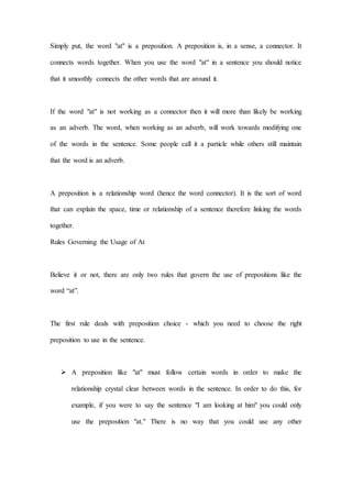 Simply put, the word "at" is a preposition. A preposition is, in a sense, a connector. It
connects words together. When you use the word "at" in a sentence you should notice
that it smoothly connects the other words that are around it.
If the word "at" is not working as a connector then it will more than likely be working
as an adverb. The word, when working as an adverb, will work towards modifying one
of the words in the sentence. Some people call it a particle while others still maintain
that the word is an adverb.
A preposition is a relationship word (hence the word connector). It is the sort of word
that can explain the space, time or relationship of a sentence therefore linking the words
together.
Rules Governing the Usage of At
Believe it or not, there are only two rules that govern the use of prepositions like the
word “at”.
The first rule deals with preposition choice - which you need to choose the right
preposition to use in the sentence.
 A preposition like "at" must follow certain words in order to make the
relationship crystal clear between words in the sentence. In order to do this, for
example, if you were to say the sentence "I am looking at him" you could only
use the preposition "at." There is no way that you could use any other
 