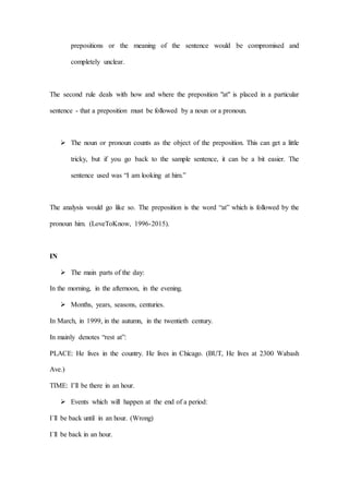 prepositions or the meaning of the sentence would be compromised and
completely unclear.
The second rule deals with how and where the preposition "at" is placed in a particular
sentence - that a preposition must be followed by a noun or a pronoun.
 The noun or pronoun counts as the object of the preposition. This can get a little
tricky, but if you go back to the sample sentence, it can be a bit easier. The
sentence used was “I am looking at him.”
The analysis would go like so. The preposition is the word “at” which is followed by the
pronoun him. (LoveToKnow, 1996-2015).
IN
 The main parts of the day:
In the morning, in the afternoon, in the evening.
 Months, years, seasons, centuries.
In March, in 1999, in the autumn, in the twentieth century.
In mainly denotes “rest at”:
PLACE: He lives in the country. He lives in Chicago. (BUT, He lives at 2300 Wabash
Ave.)
TIME: I’ll be there in an hour.
 Events which will happen at the end of a period:
I´ll be back until in an hour. (Wrong)
I´ll be back in an hour.
 