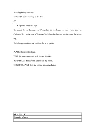 In the beginning in the end.
In the night, in the evening, in the day.
ON
 Specific dates and days.
On august 8, on Tuesday, on Wednesday, on weekdays, on new year´s day, on
Christmas day, on the day of departure/ arrival on Wednesday morning, on a fine sunny
day.
On indicates proximity and position above or outside:
PLACE: He sat on the fence.
TIME: He was not thinking well on that occasion.
REFERENCE: He asked my opinion on the matter.
CONDITION: We’ll hire him on your recommendation.
AT - ON - IN
Examples of use :
 