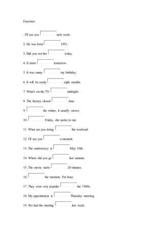Exercises
. I'll see you next week.
2. He was born 1991.
3. Did you see her today.
4. It starts tomorrow.
5. It was sunny my birthday.
6. It will be ready eight months.
7. What's on the TV midnight.
8. The factory closed June.
9. the winter, it usually snows.
10. Friday, she spoke to me.
11. What are you doing the weekend.
12. I'll see you a moment.
13. The anniversary is May 10th.
14. Where did you go last summer.
15. The movie starts 20 minutes.
16. the moment, I'm busy.
17. They were very popular the 1980s.
18. My appointment is Thursday morning.
19. We had the meeting last week.
 