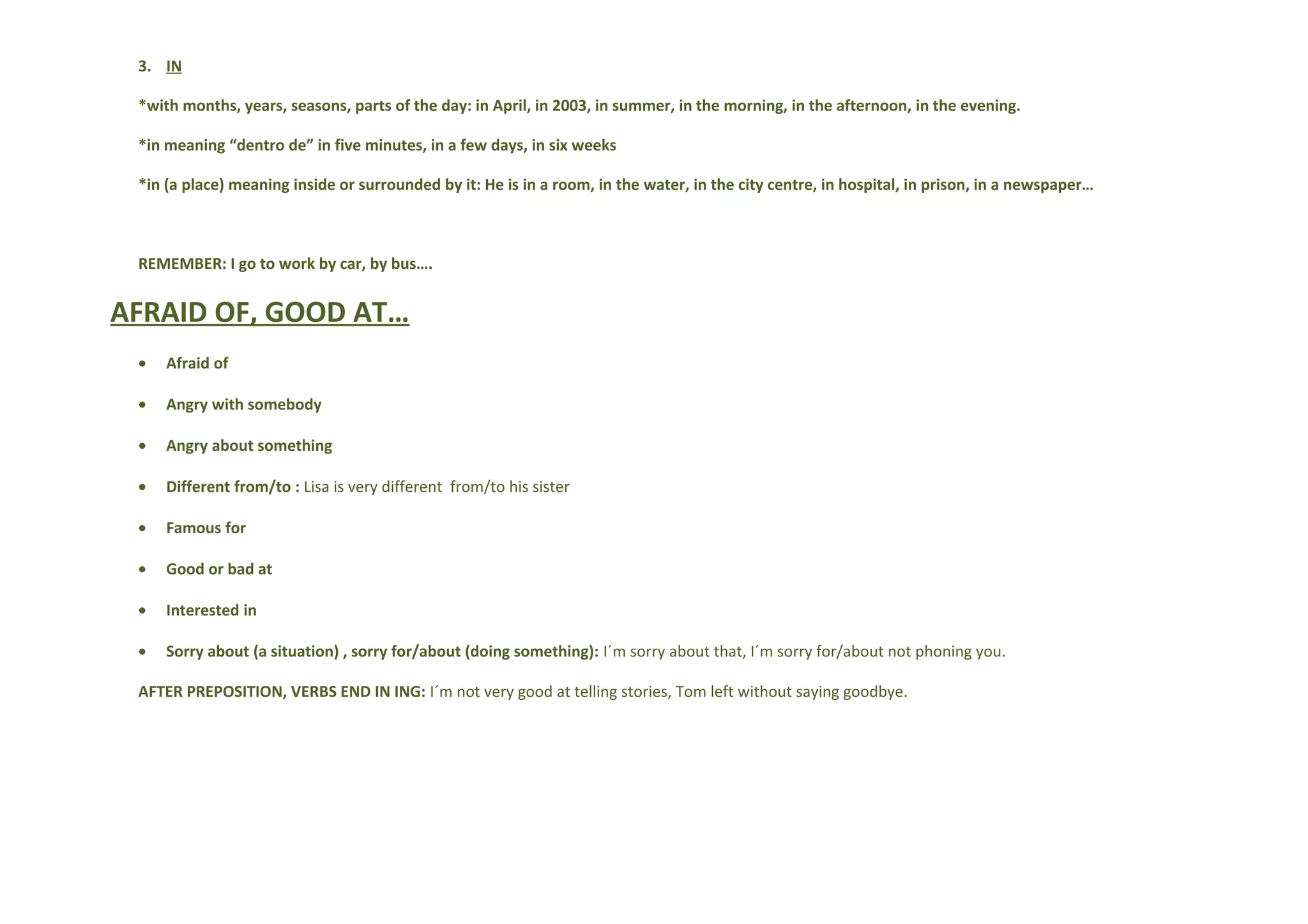3. IN
*with months, years, seasons, parts of the day: in April, in 2003, in summer, in the morning, in the afternoon, in the evening.
*in meaning “dentro de” in five minutes, in a few days, in six weeks
*in (a place) meaning inside or surrounded by it: He is in a room, in the water, in the city centre, in hospital, in prison, in a newspaper…
REMEMBER: I go to work by car, by bus….
AFRAID OF, GOOD AT…
• Afraid of
• Angry with somebody
• Angry about something
• Different from/to : Lisa is very different from/to his sister
• Famous for
• Good or bad at
• Interested in
• Sorry about (a situation) , sorry for/about (doing something): I´m sorry about that, I´m sorry for/about not phoning you.
AFTER PREPOSITION, VERBS END IN ING: I´m not very good at telling stories, Tom left without saying goodbye.
 