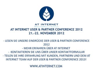 AT INTERNET USER &Intelligence Solutions
                      Online
                             PARTNER CONFERENCE 2012
                  21.-22. NOVEMBER 2012
         LESEN SIE UNSERE EINDRÜCKE DER USER & PARTNER CONFERENCE 2012

                       MEHR ERFAHREN ÜBER AT INTERNET

              KONTAKTIEREN SIE UNS ÜBER UNSER KONTAKTFORMULAR

TEILEN SIE IHRE ERFAHRUNG MIT KUNDEN, PARTNERN UND DEM AT INTERNET TEAM AUF DER
                        USER & PARTNER CONFERENCE 2013!
 DATUM UND LOCATION WERDEN AUF SOZIALEN NETZWERKEN ODER IM DIREKTEN KONTAKT
                            MIT UNS BEKANNT GEGEBEN.

                              WWW.ATINTERNET.COM
 