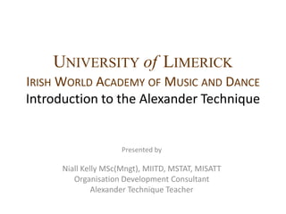 UniversityofLimerickIrish World Academy of Music and DanceIntroduction to the Alexander Technique Presented by  Niall Kelly MSc(Mngt), MIITD, MSTAT, MISATT Organisation Development Consultant Alexander Technique Teacher 