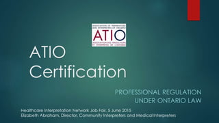 ATIO
Certification
PROFESSIONAL REGULATION
UNDER ONTARIO LAW
Healthcare Interpretation Network Job Fair, 5 June 2015
Elizabeth Abraham, Director, Community Interpreters and Medical Interpreters
 