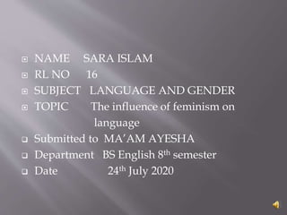  NAME SARA ISLAM
 RL NO 16
 SUBJECT LANGUAGE AND GENDER
 TOPIC The influence of feminism on
language
 Submitted to MA’AM AYESHA
 Department BS English 8th semester
 Date 24th July 2020
 