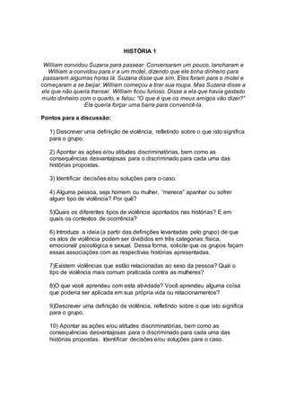 HISTÓRIA 1 
William convidou Suzana para passear. Conversaram um pouco, lancharam e 
William a convidou para ir a um motel, dizendo que ele tinha dinheiro para 
passarem algumas horas lá. Suzana disse que sim. Eles foram para o motel e 
começaram a se beijar. William começou a tirar sua roupa. Mas Suzana disse a 
ele que não queria transar. William ficou furioso. Disse a ela que havia gastado 
muito dinheiro com o quarto, e falou: “O que é que os meus amigos vão dizer?” 
Ele queria forçar uma barra para convencê-la. 
Pontos para a discussão: 
1) Descrever uma definição de violência, refletindo sobre o que isto significa 
para o grupo. 
2) Apontar as ações e/ou atitudes discriminatórias, bem como as 
consequências desvantajosas para o discriminado para cada uma das 
histórias propostas. 
3) Identificar decisões e/ou soluções para o caso. 
4) Alguma pessoa, seja homem ou mulher, “merece” apanhar ou sofrer 
algum tipo de violência? Por quê? 
5)Quais os diferentes tipos de violência apontados nas histórias? E em 
quais os contextos de ocorrência? 
6) Introduza a ideia (a partir das definições levantadas pelo grupo) de que 
os atos de violência podem ser divididos em três categorias: física, 
emocional/ psicológica e sexual. Dessa forma, solicite que os grupos façam 
essas associações com as respectivas histórias apresentadas. 
7)Existem violências que estão relacionadas ao sexo da pessoa? Qual o 
tipo de violência mais comum praticada contra as mulheres? 
8)O que você aprendeu com esta atividade? Você aprendeu alguma coisa 
que poderia ser aplicada em sua própria vida ou relacionamentos? 
9)Descrever uma definição de violência, refletindo sobre o que isto significa 
para o grupo. 
10) Apontar as ações e/ou atitudes discriminatórias, bem como as 
consequências desvantajosas para o discriminado para cada uma das 
histórias propostas. Identificar decisões e/ou soluções para o caso. 
 