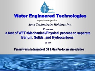 Water Engineered Technologies in partnership with Aqua Technologies Holdings Inc.  Presents a test of WET'sMechanical/Physical process to separate Barium, Solids, and Hydrocarbons  To the  Pennsylvania Independent Oil & Gas Producers Association  