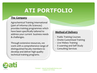 ATI PORTFOLIO
The Company
Agrochemical Training International
(part of Informa Life Sciences)
provides training programmes which
have been specifically tailored to
address your current business needs
& challenges.
Through extensive resources, we
work with a comprehensive range of
distinguished faculty members to
develop and deliver high quality
technical training programs.
Method of Delivery
- Public Training Courses
- Onsite Customised Training
- Live Webex Training
- E-Learning and Self Study
- Consulting Services
Contact : daniel.harding@informa.com
+44203 377 3739
 