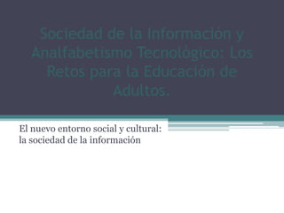 Sociedad de la Información y
  Analfabetismo Tecnológico: Los
    Retos para la Educación de
             Adultos.

El nuevo entorno social y cultural:
la sociedad de la información
 