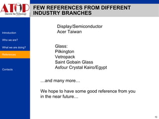 FEW REFERENCES FROM DIFFERENT INDUSTRY BRANCHES Display/Semiconductor Acer Taiwan Glass: Pilkington Vetropack  Saint Gobain Glass Asfour Crystal Kairo/Egypt … and many more… We hope to have some good reference from you in the near future… References 