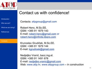 Contact us with confidence! Contacts Contacts:  [email_address]   Robert Henc, M.Sc.EE. GSM: +385 91 1879 143 E-mail:  [email_address]  or [email_address] Krunoslav Grudiček, M.Sc.EE. GSM: +385 91 1879 144 E-mail:  [email_address] Nedjeljko Vranić, bacc.ing.el.  GSM: +385 91 1491 678 E-mail:  [email_address] Web:  www.atip.hr ,  www.atipgroup.com  – in construction 