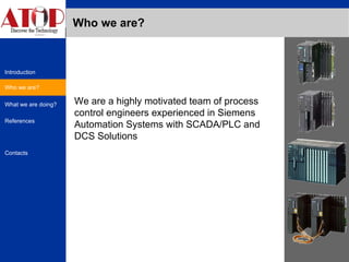 Who we are? Who we are? We are a highly motivated team of process control engineers experienced in Siemens Automation Systems with SCADA/PLC and DCS Solutions 