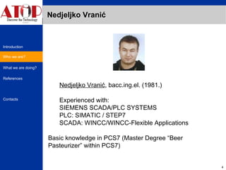Nedjeljko Vranić Nedjeljko Vranić , bacc.ing.el. (1981.)  Experienced with: SIEMENS SCADA/PLC SYSTEMS PLC: SIMATIC / STEP7  SCADA: WINCC/WINCC-Flexible Applications Basic knowledge in  PCS7 (Master Degree “Beer Pasteurizer” within PCS7) Who we are? 