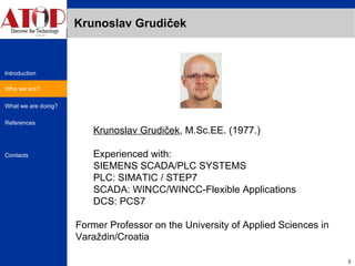 Krunoslav Grudiček Krunoslav Grudiček , M.Sc.EE. (1977.) Experienced with: SIEMENS SCADA/PLC SYSTEMS PLC: SIMATIC / STEP7  SCADA: WINCC/WINCC-Flexible Applications DCS: PCS7 Former Professor on the University of Applied Sciences in Varaždin/Croatia Who we are? 