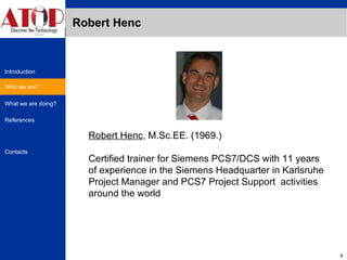 Robert Henc Robert Henc , M.Sc.EE. (1969.) Certified trainer for Siemens PCS7/DCS with 11 years of experience in the Siemens Headquarter in Karlsruhe Project Manager and PCS7 Project Support  activities around the world Who we are? 