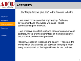 ACTIVITIES What we are doing? Our Major Job: we give „life“ to the Process Industry  … we make process control engineering, Software development and afterwords we make Project commissioning on the Plant.  … we preserve excellent relations with our customers and partners, these are the guarantees of the high quality of the products and services provided.  Flexibility, speed of response and quality:  These are the words which characterize our activities in trying to meet every requirement on the highest level for our partners. 