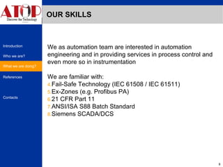OUR SKILLS We as automation team are interested in automation engineering and in providing services in process control and even more so in instrumentation  We are familiar with: Fail-Safe Technology (IEC 61508 / IEC 61511) Ex-Zones (e.g. Profibus PA) 21 CFR Part 11 ANSI/ISA S88 Batch Standard Siemens SCADA/DCS What we are doing? 