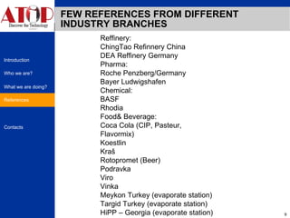 FEW REFERENCES FROM DIFFERENT INDUSTRY BRANCHES References Reffinery: ChingTao Refinnery China DEA Reffinery Germany Pharma: Roche Penzberg/Germany Bayer Ludwigshafen Chemical: BASF Rhodia Food& Beverage: Coca Cola (CIP, Pasteur, Flavormix) Koestlin Kraš Rotopromet (Beer) Podravka  Viro  Vinka  Meykon Turkey (evaporate station) Targid Turkey (evaporate station) HiPP – Georgia (evaporate station) 
