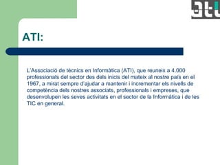ATI: L’Associació de tècnics en Informàtica (ATI), que reuneix a 4.000 professionals del sector des dels inicis del mateix al nostre país en el 1967, a mirat sempre d’ajudar a mantenir i incrementar els nivells de competència dels nostres associats, professionals i empreses, que desenvolupen les seves activitats en el sector de la Informàtica i de les TIC en general. 