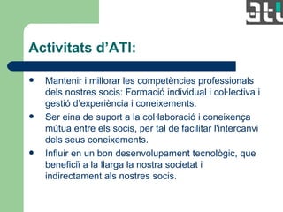 Activitats d’ATI: Mantenir i millorar les competències professionals dels nostres socis: Formació individual i col·lectiva i gestió d’experiència i coneixements.  Ser eina de suport a la col·laboració i coneixença mútua entre els socis, per tal de facilitar l'intercanvi dels seus coneixements.  Influir en un bon desenvolupament tecnològic, que beneficiï a la llarga la nostra societat i indirectament als nostres socis. 
