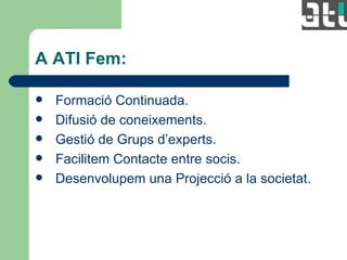 A ATI Fem: Formació Continuada. Difusió de coneixements. Gestió de Grups d’experts. Facilitem Contacte entre socis. Desenvolupem una Projecció a la societat. 
