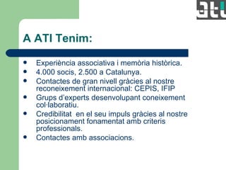 A ATI Tenim: Experiència associativa i memòria històrica. 4.000 socis, 2.500 a Catalunya. Contactes de gran nivell gràcies al nostre reconeixement internacional: CEPIS, IFIP Grups d’experts desenvolupant coneixement col·laboratiu. Credibilitat  en el seu impuls gràcies al nostre posicionament fonamentat amb criteris professionals. Contactes amb associacions. 