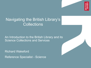 Navigating the British Library’s
Collections
An Introduction to the British Library and its
Science Collections and Services
Richard Wakeford
Reference Specialist - Science
 