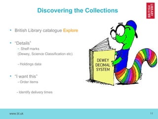 www.bl.uk 11
Discovering the Collections
• British Library catalogue Explore
• “Details”
- Shelf marks
(Dewey, Science Classification etc)
- Holdings data
• “I want this”
- Order items
- Identify delivery times
 