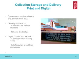 www.bl.uk 12
Collection Storage and Delivery
Print and Digital
• Open access - science books
and journals from 2009 -
• Delivery from stacks:
- 70 minutes - St. Pancras
basement
- 48 hours - Boston Spa
• Digital content via “Explore”
- In copyright only in reading
rooms
- Out of copyright available as
open access
,
 