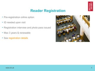 www.bl.uk 4
Reader Registration
• Pre-registration online option
• ID needed upon visit
• Registration interview and photo pass issued
• Max 3 years & renewable
• See registration details
 