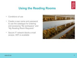 www.bl.uk 5
Using the Reading Rooms
• Conditions of use
• Create a user name and password
to use the catalogue for ordering
and accessing “My workspace” and
“My Reading Room Requests”
• Secure IT network blocks e-mail
access. WiFi is available
 