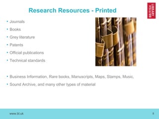 www.bl.uk 8
Research Resources - Printed
• Journals
• Books
• Grey literature
• Patents
• Official publications
• Technical standards
• Business Information, Rare books, Manuscripts, Maps, Stamps, Music,
• Sound Archive, and many other types of material
 
