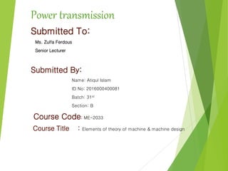 Power transmission
Submitted To:
Ms. Zulfa Ferdous
Senior Lecturer
Submitted By:
Name: Atiqul Islam
ID No: 2016000400081
Batch: 31st
Section: B
Course Code: ME-2033
Course Title : Elements of theory of machine & machine design
 