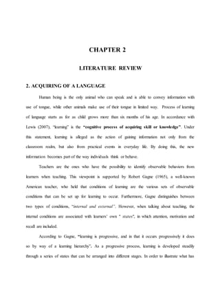 CHAPTER 2
LITERATURE REVIEW
2. ACQUIRING OF A LANGUAGE
Human being is the only animal who can speak and is able to convey information with
use of tongue, while other animals make use of their tongue in limited way. Process of learning
of language starts as for as child grows more than six months of his age. In accordance with
Lewis (2007), “learning” is the “cognitive process of acquiring skill or knowledge”. Under
this statement, learning is alleged as the action of gaining information not only from the
classroom realm, but also from practical events in everyday life. By doing this, the new
information becomes part of the way individuals think or behave.
Teachers are the ones who have the possibility to identify observable behaviors from
learners when teaching. This viewpoint is supported by Robert Gagne (1965), a well-known
American teacher, who held that conditions of learning are the various sets of observable
conditions that can be set up for learning to occur. Furthermore, Gagne distinguishes between
two types of conditions, “internal and external”. However, when talking about teaching, the
internal conditions are associated with learners’ own " states", in which attention, motivation and
recall are included.
According to Gagne, “learning is progressive, and in that it occurs progressively it does
so by way of a learning hierarchy”. As a progressive process, learning is developed steadily
through a series of states that can be arranged into different stages. In order to illustrate what has
 