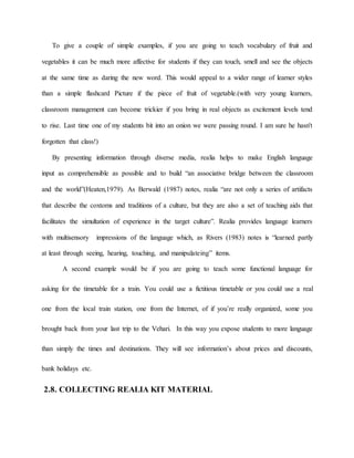 To give a couple of simple examples, if you are going to teach vocabulary of fruit and
vegetables it can be much more affective for students if they can touch, smell and see the objects
at the same time as daring the new word. This would appeal to a wider range of learner styles
than a simple flashcard Picture if the piece of fruit of vegetable.(with very young learners,
classroom management can become trickier if you bring in real objects as excitement levels tend
to rise. Last time one of my students bit into an onion we were passing round. I am sure he hasn't
forgotten that class!)
By presenting information through diverse media, realia helps to make English language
input as comprehensible as possible and to build “an associative bridge between the classroom
and the world”(Heaten,1979). As Berwald (1987) notes, realia “are not only a series of artifacts
that describe the coxtoms and traditions of a culture, but they are also a set of teaching aids that
facilitates the simultation of experience in the target culture”. Realia provides language learners
with multisensory impressions of the language which, as Rivers (1983) notes is “learned partly
at least through seeing, hearing, touching, and manipulateing” items.
A second example would be if you are going to teach some functional language for
asking for the timetable for a train. You could use a fictitious timetable or you could use a real
one from the local train station, one from the Internet, of if you’re really organized, some you
brought back from your last trip to the Vehari. In this way you expose students to more language
than simply the times and destinations. They will see information’s about prices and discounts,
bank holidays etc.
2.8. COLLECTING REALIA KIT MATERIAL
 