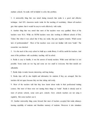 medium schools. So realia will be helpful to solve this problem.
3. A noteworthy thing that was noted during research that realia is a good and effective
technique. And EFL classroom needs realia for the teaching of vocabulary. Almost all teachers
give their opinion that it would be easy to work effectively with realia.
4. Another thing that was noted that most of the teachers were very qualified. Most of the
teachers were M.A. While six M.Phil teachers were also working in different schools of Dist.
Vehari. But when it was asked that if they use realia, they give negative remarks. Which seems
lack of professionalism? Most of the teachers were even not familiar with term “realia”. The
researcher was shocked.
5. It is the need of the every school to build up a realia library. It will be useful for teachers. And
most of the problems with vocabulary teaching will be solved.
6. Realia is easy to handle, it was the answer of mostly teachers. While some told that it is not
possible. Some realia are too big and some are too small to overcome. But their models are
affordable.
7. Realia helps to make lessons interesting and long lasting.
8. Realia trips will be also helpful and informative for students if they are arranged. But few
teachers did not agree because they are time taking and costly.
9. Most of the teachers told that they have learnt about realia in their professional training
courses. But most of them were not naming these things as “realia”. Realia is already used in
most of private schools, some semi govt. schools. Govt. schools teachers are not using it
regularly. But some teachers use it.
10. Another noteworthy thing come forward that most of teachers accepted that realia enhances
learning capability of students and flourishes memory of students. Moreover it also stimulates
 