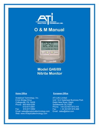 O & M Manual
Model Q46/89
Nitrite Monitor
Home Office European Office
Analytical Technology, Inc. ATI (UK) Limited
6 Iron Bridge Drive Unit 1 & 2 Gatehead Business Park
Collegeville, PA 19426 Delph New Road, Delph
Phone: 800-959-0299 Saddleworth OL3 5DE
610-917-0991 Phone: +44 (0)1457-873-318
Fax: 610-917-0992 Fax: + 44 (0)1457-874-468
Email: sales@analyticaltechnology.com Email: sales@atiuk.com
Web: www.Analyticaltechnology.com
 