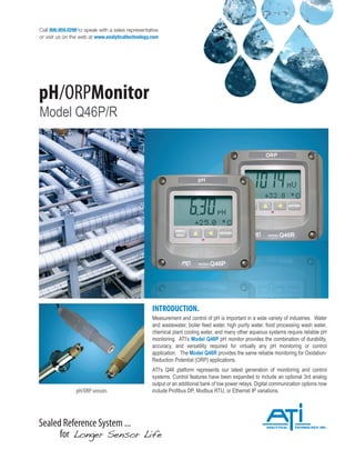 Sealed Reference System ...
for Longer Sensor Life
Call 800.959.0299 to speak with a sales representative
or visit us on the web at www.analyticaltechnology.com
pH/ORPMonitor
Model Q46P/R
INTRODUCTION.
Measurement and control of pH is important in a wide variety of industries. Water
and wastewater, boiler feed water, high purity water, food processing wash water,
chemical plant cooling water, and many other aqueous systems require reliable pH
monitoring. ATI’s Model Q46P pH monitor provides the combination of durability,
accuracy, and versatility required for virtually any pH monitoring or control
application. The Model Q46R provides the same reliable monitoring for Oxidation-
Reduction Potential (ORP) applications.
ATI’s Q46 platform represents our latest generation of monitoring and control
systems. Control features have been expanded to include an optional 3rd analog
output or an additional bank of low power relays. Digital communication options now
include Profibus DP, Modbus RTU, or Ethernet IP variations.
pH/ORP sensors
 