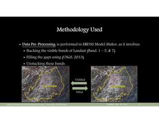 Methodology Used
 Data Pre-Processing: is performed in ERDAS Model Maker, as it involves:
 Stacking the visible bands of Landsat (Band: 1 – 5, & 7)
 Filling the gaps using (USGS, 2013)
 Unstacking these bands.
Tuesday, May 10, 2016Center of Earth and Environmental Sciences, University of the Punjab 13
Unfilled
Filled
 