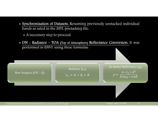  Synchronization of Datasets: Renaming previously unstacked individual
bands as sated in the MTL (metadata) file.
 A necessary step to proceed.
 DN - Radiance – TOA (Top of Atmosphere) Reflectance Conversion: It was
performed in ENVI. using these formulas:
Tuesday, May 10, 2016Center Of Earth And Environmental Sciences, University Of The Punjab 15
Raw Imagery (DN = Q)
Radiance (Lλ):
Lλ	 	G	 ∗ 	Q	 	B
At-Sensor Reflectance ( ):
	
∗ ∗
∗
 