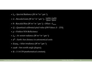 Lλ = Spectral Radiance (W m-2 sr-1 μm-1).
 G = Rescaled Gain (W m-2 sr-1 μm-1) = λ 	–	 λ
	–	
 B = Rescaled Bias (W m-2 sr-1 μm-1) = Offset = Lλmin
 Q = Quantized calibrated pixel value (DN Values, 0 - 255)
 = Unitless TOA Reflectance
 = At-sensor radiance (W m-2 sr-1 μm-1)
 = Earth-Sun distance in astronomical units
 = Solar irradiance (W m-2 μm-1)
 = Sun zenith angle (degree)
 Π = 3.14159 (mathematical constant)
Tuesday, May 10, 2016Center Of Earth And Environmental Sciences, University Of The Punjab 16
 