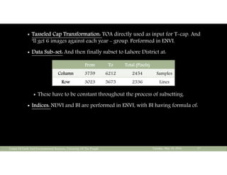  Tasseled Cap Transformation: TOA directly used as input for T-cap. And
‘ll get 6 images against each year - group. Performed in ENVI.
 Data Sub-set: And then finally subset to Lahore District at:
 These have to be constant throughout the process of subsetting.
 Indices: NDVI and BI are performed in ENVI, with BI having formula of:
Tuesday, May 10, 2016Center Of Earth And Environmental Sciences, University Of The Punjab 17
From To Total (Pixels)
Column 3759 6212 2454 Samples
Row 3023 5675 2536 Lines
 