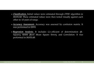  Classification: Initial values were estimated through OTSU algorithm in
MATLAB. These estimated values were then tested visually against each
other in 10 pairs of range.
 Accuracy Assessment: Accuracy was assessed by confusion matrix. It
was performed in ENVI.
 Regression Analysis: It includes Co-efficient of determination (R-
Square), RMSE (Root Mean Square Error), and Correlation. It was
performed in MATLAB.
Tuesday, May 10, 2016Center Of Earth And Environmental Sciences, University Of The Punjab 18
 
